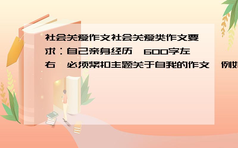 社会关爱作文社会关爱类作文要求：自己亲身经历,600字左右,必须紧扣主题关于自我的作文,例如让自己充满自信的一件事,600字学校生活类,讲学校的一些事情,八年级自己经历的可以和同学一