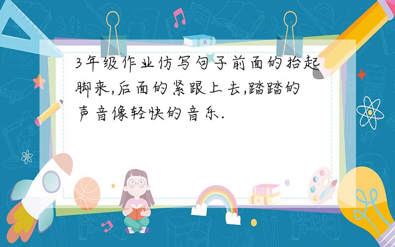 3年级作业仿写句子前面的抬起脚来,后面的紧跟上去,踏踏的声音像轻快的音乐.