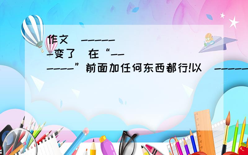 作文≪------变了≫在“------”前面加任何东西都行!以≪-----变了≫为题写一篇作文!字数不少于550字…尽量不是复制的!求高手们解答、、谢谢…(^｡^)