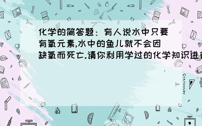 化学的简答题：有人说水中只要有氧元素,水中的鱼儿就不会因缺氧而死亡.请你利用学过的化学知识进行判断并分析该说法的正误.