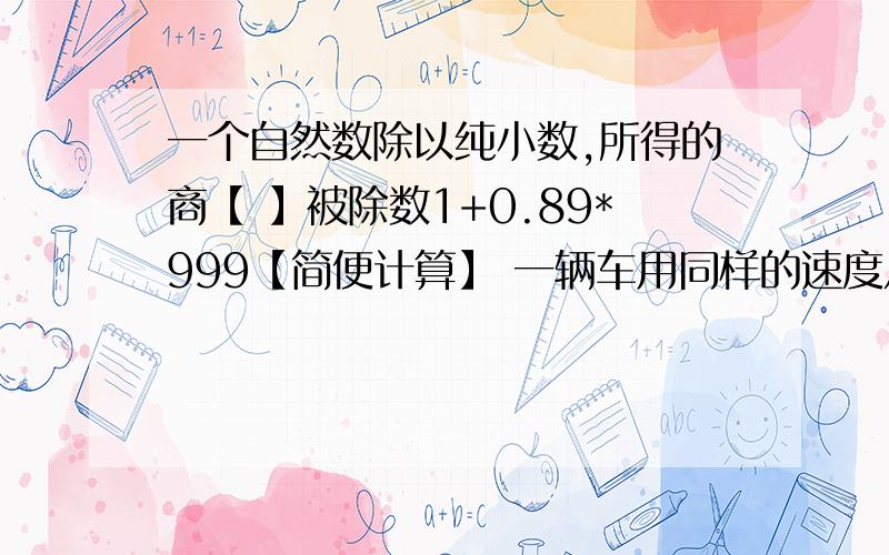 一个自然数除以纯小数,所得的商【 】被除数1+0.89*999【简便计算】 一辆车用同样的速度从甲地去乙地.上午3小时行了全程的3/7少18Km,下午又行5小时,正好到达乙地.甲,乙两地相距多少km?一只正