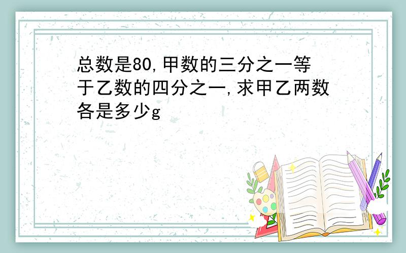 总数是80,甲数的三分之一等于乙数的四分之一,求甲乙两数各是多少g