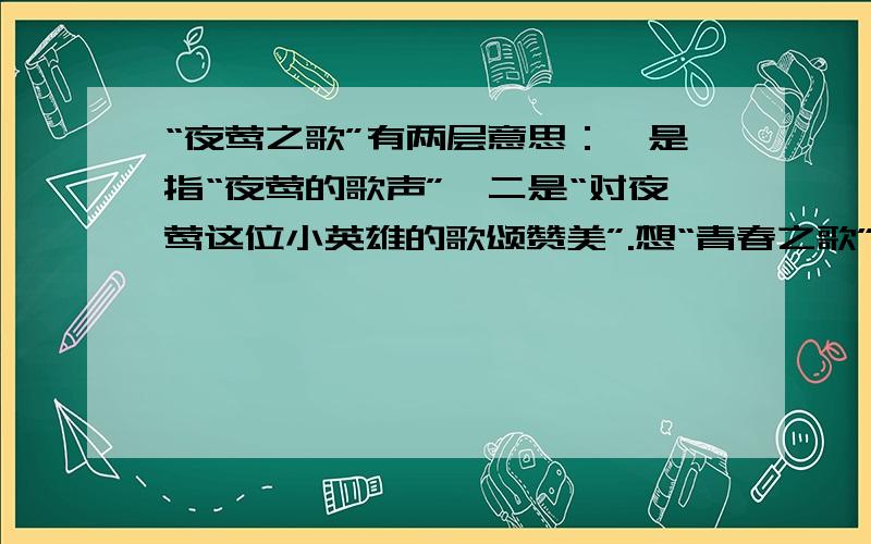 “夜莺之歌”有两层意思：一是指“夜莺的歌声”,二是“对夜莺这位小英雄的歌颂赞美”.想“青春之歌”,“劳动者之歌”都有这样的深刻含义.照样子,也写出几个这样的词语来（建议把自