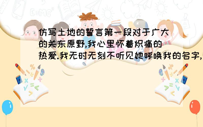 仿写土地的誓言第一段对于广大的关东原野,我心里怀着炽痛的热爱.我无时无刻不听见她呼唤我的名字,我无时无刻不听见她召唤我回去.我有时把手放在我的胸膛上,我知道我的心还是跳动的,