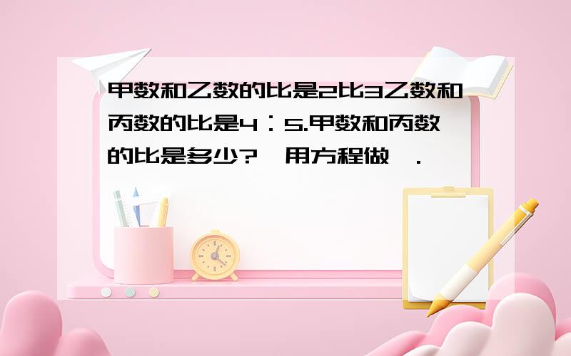 甲数和乙数的比是2比3乙数和丙数的比是4：5.甲数和丙数的比是多少?【用方程做】.