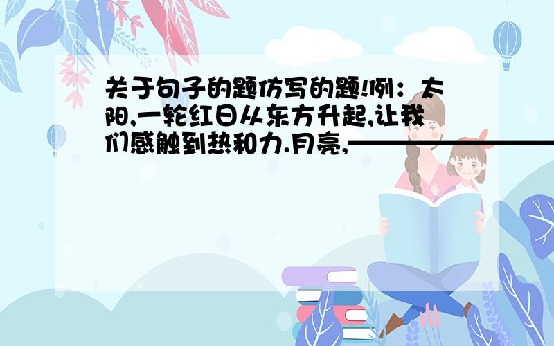 关于句子的题仿写的题!例：太阳,一轮红日从东方升起,让我们感触到热和力.月亮,————————————————————————大海,—————————————————————