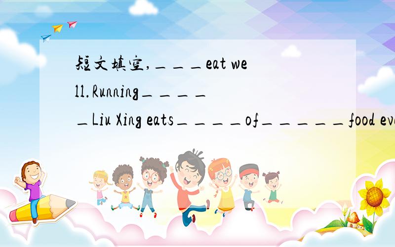 短文填空,___eat well.Running_____Liu Xing eats____of_____food every day.For breakfast,he___eggs,oranges,and bread.____lunch,he likes fish,salad____bananas.And fou______,he has chicken,tomatoes,____fries and for_____,he usually eats ice-cream.