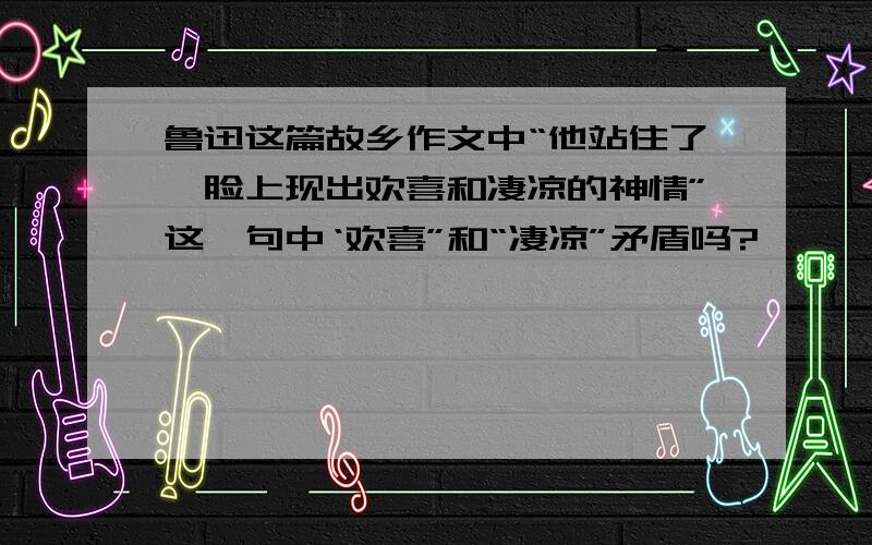 鲁迅这篇故乡作文中“他站住了,脸上现出欢喜和凄凉的神情”这一句中‘欢喜”和“凄凉”矛盾吗?