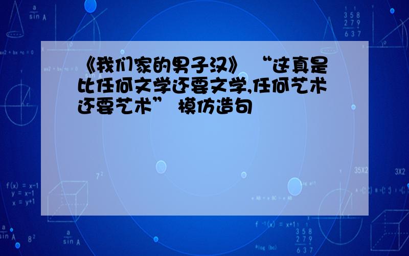 《我们家的男子汉》 “这真是比任何文学还要文学,任何艺术还要艺术” 模仿造句