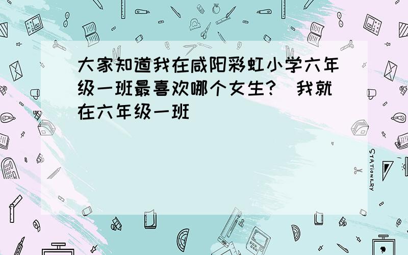 大家知道我在咸阳彩虹小学六年级一班最喜欢哪个女生?（我就在六年级一班）