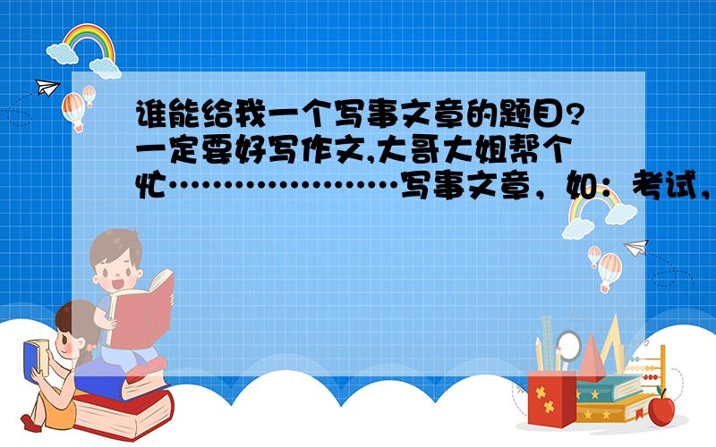 谁能给我一个写事文章的题目?一定要好写作文,大哥大姐帮个忙…………………写事文章，如：考试，游玩……(*^＠^*)