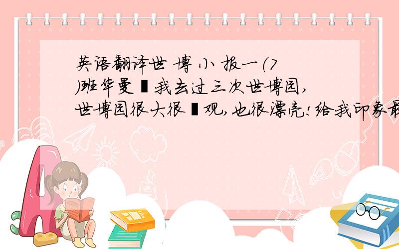 英语翻译世 博 小 报一（7）班华曼昀我去过三次世博园,世博园很大很壮观,也很漂亮!给我印象最深的是美国馆.我最喜欢美国馆放的电影《花园》,说的是：有个小姑娘,她画了一幅画,想让她