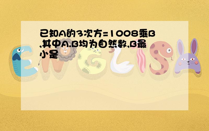 已知A的3次方=1008乘B,其中A.B均为自然数,B最小是