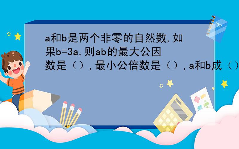 a和b是两个非零的自然数,如果b=3a,则ab的最大公因数是（）,最小公倍数是（）,a和b成（）比例a和b是两个非零的自然数,如果b=3a,则ab的最大公因数是（），最小公倍数是（），a和b成（正、反