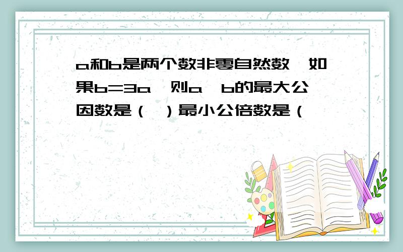 a和b是两个数非零自然数,如果b=3a,则a、b的最大公因数是（ ）最小公倍数是（