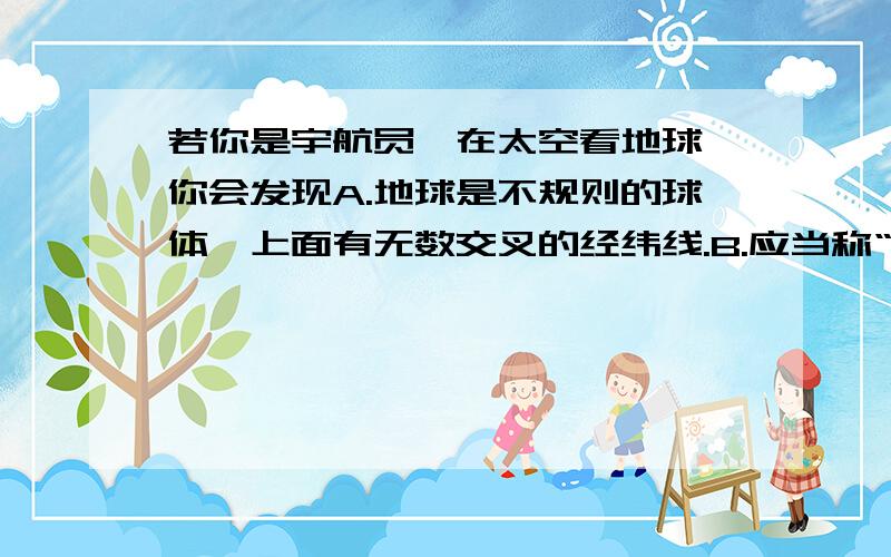 若你是宇航员,在太空看地球,你会发现A.地球是不规则的球体,上面有无数交叉的经纬线.B.应当称“地球”为“水球”,因为从哪个方向看地球,海洋面积都大于陆地面积.C.能用肉眼看到长城和金