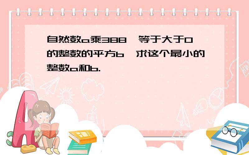 自然数a乘388,等于大于0的整数的平方b,求这个最小的整数a和b.