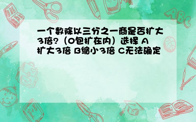 一个数除以三分之一商是否扩大3倍?（0包扩在内）选择 A扩大3倍 B缩小3倍 C无法确定