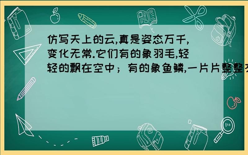 仿写天上的云,真是姿态万千,变化无常.它们有的象羽毛,轻轻的飘在空中；有的象鱼鳞,一片片整整齐齐的排列着；有的象羊群,来来去去；有的象一床大棉被,严严实实地盖住了天空；还有的象