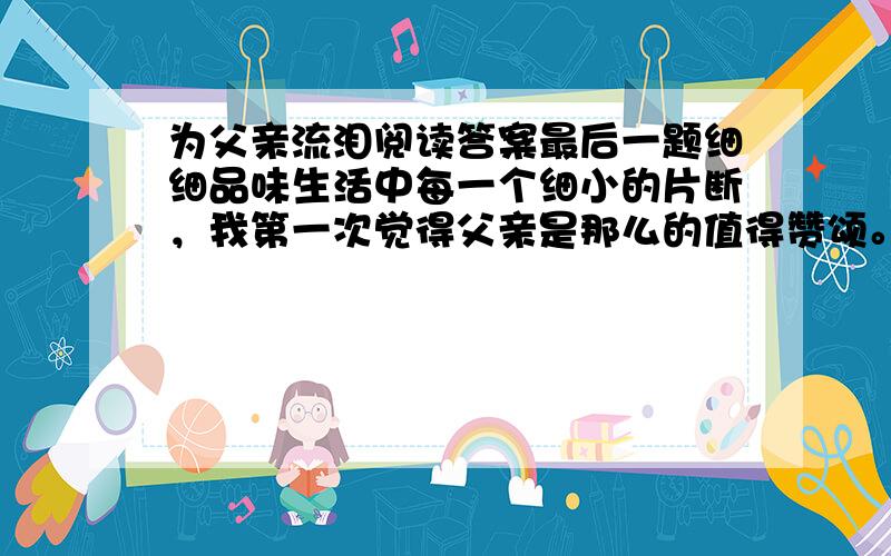 为父亲流泪阅读答案最后一题细细品味生活中每一个细小的片断，我第一次觉得父亲是那么的值得赞颂。我每次为我平凡的父亲流泪了。亲情无价，父爱无价！父亲想用他那粗糙的双手为女