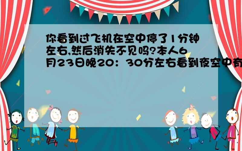 你看到过飞机在空中停了1分钟左右,然后消失不见吗?本人6月23日晚20：30分左右看到夜空中有一架飞机在空中静止1分钟左右,然后前行没多远,突然消失.高空,不是直升机,应该也不是客机.不知