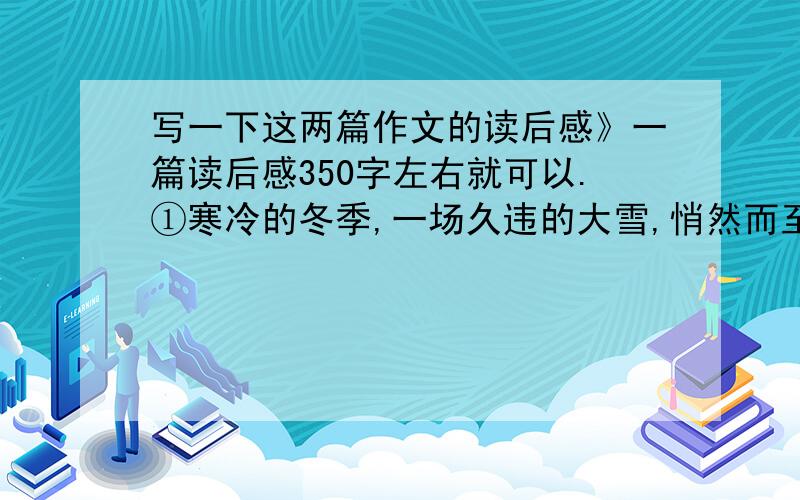 写一下这两篇作文的读后感》一篇读后感350字左右就可以.①寒冷的冬季,一场久违的大雪,悄然而至,飞舞的雪花,如这寒冬的精灵般,格外的耀眼,轻轻柔柔,洗刷了秋天的萧瑟,渲染了这冬季的美