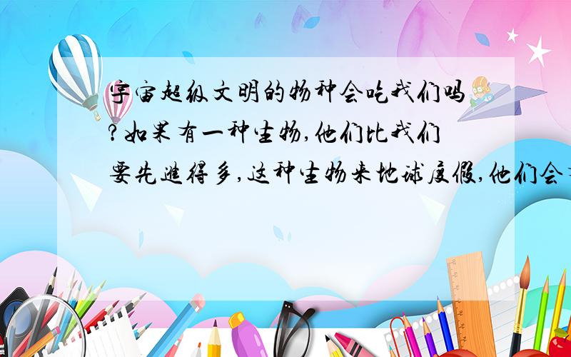 宇宙超级文明的物种会吃我们吗?如果有一种生物,他们比我们要先进得多,这种生物来地球度假,他们会有兴趣抓几个地球人来尝尝,看看地球人是否好吃吗?就像我们人类吃动物一样,比我们更高