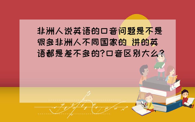 非洲人说英语的口音问题是不是很多非洲人不同国家的 讲的英语都是差不多的?口音区别大么?