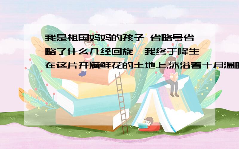 我是祖国妈妈的孩子 省略号省略了什么几经回旋,我终于降生在这片开满鲜花的土地上.沐浴着十月温暖的阳光,我在祖国妈妈的怀抱里成长.在明亮的教室里,我努力地学习；在宽敞的操场上,我