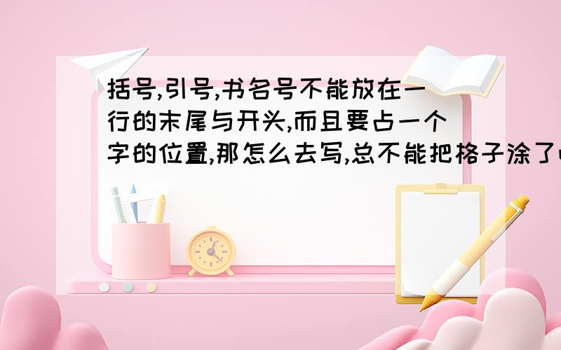 括号,引号,书名号不能放在一行的末尾与开头,而且要占一个字的位置,那怎么去写,总不能把格子涂了吧.那多难看,我的书上是这么写的老师当时也是这么说的,但是我忘记问老师了.那到底该怎