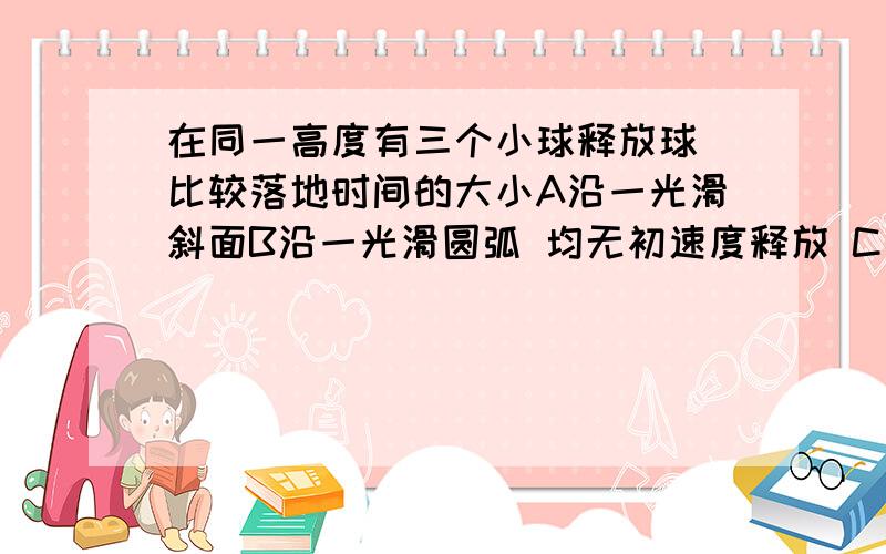 在同一高度有三个小球释放球 比较落地时间的大小A沿一光滑斜面B沿一光滑圆弧 均无初速度释放 C自由落体A的斜率大