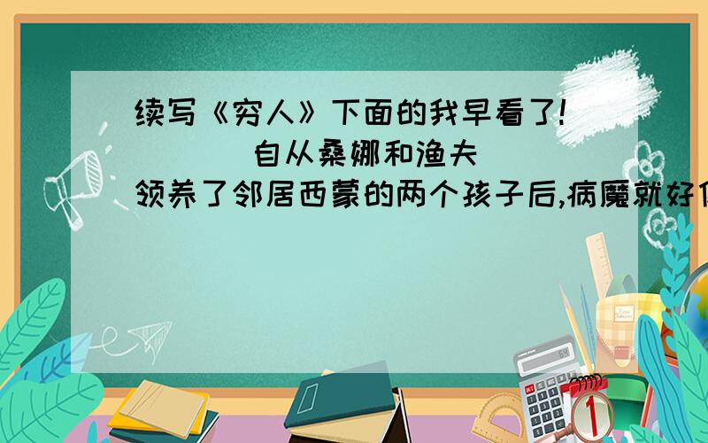 续写《穷人》下面的我早看了!       自从桑娜和渔夫领养了邻居西蒙的两个孩子后,病魔就好像缠住了那两个可怜孤儿.桑哪和渔夫从早到晚的干活,但还是每天吃不饱饭,更不用说给他们买药了,