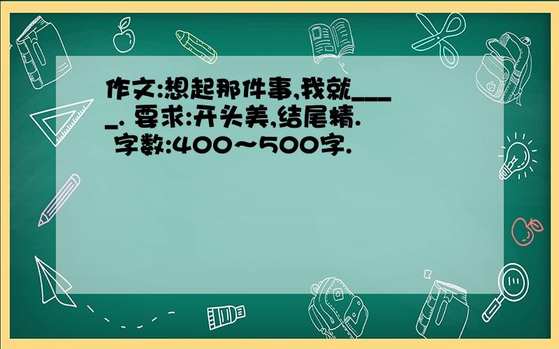 作文:想起那件事,我就____. 要求:开头美,结尾精. 字数:400～500字.