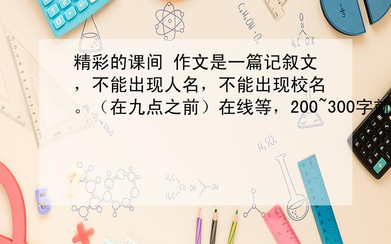 精彩的课间 作文是一篇记叙文，不能出现人名，不能出现校名。（在九点之前）在线等，200~300字就够了，好的话加到100分。（不要抄的!)