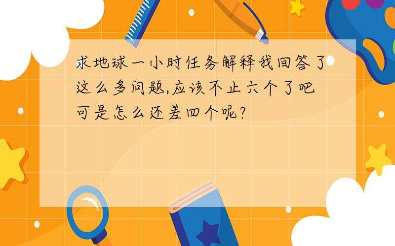 求地球一小时任务解释我回答了这么多问题,应该不止六个了吧可是怎么还差四个呢?