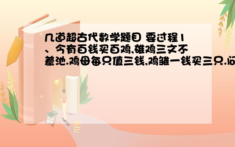 几道超古代数学题目 要过程1、今有百钱买百鸡,雄鸡三文不差池.鸡母每只值三钱,鸡雏一钱买三只.问公、母雏各有几只?2、今有门厅一座,不知门广高低.长竿横握使归室,争奈门狭四尺.随即竖