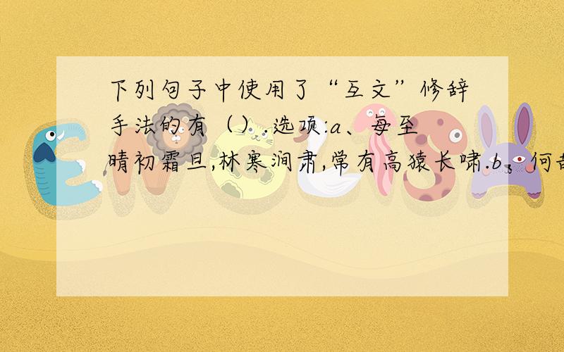 下列句子中使用了“互文”修辞手法的有（）.选项:a、每至晴初霜旦,林寒涧肃,常有高猿长啸.b、何哉?不以物喜,不以己悲.c、晓镜但愁云鬓改,夜吟应觉月光寒.d、烟笼寒水月笼沙,夜泊秦淮近