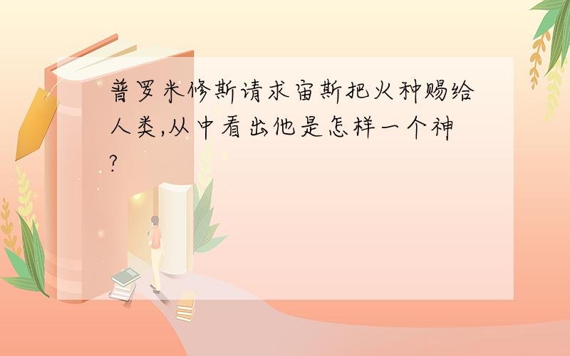 普罗米修斯请求宙斯把火种赐给人类,从中看出他是怎样一个神?