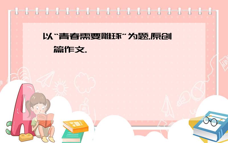 以“青春需要雕琢”为题.原创一篇作文.