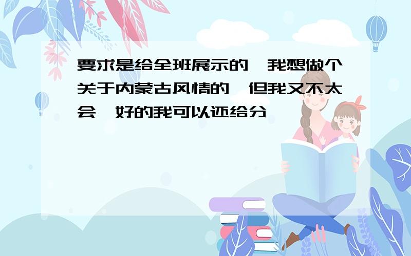 要求是给全班展示的,我想做个关于内蒙古风情的,但我又不太会,好的我可以还给分