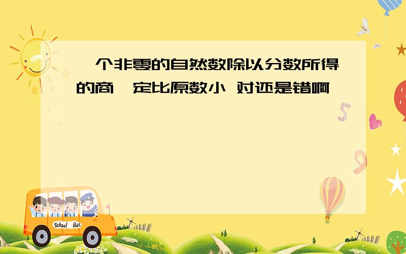 一个非零的自然数除以分数所得的商一定比原数小 对还是错啊