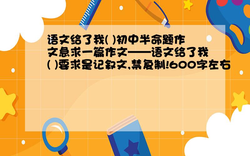 语文给了我( )初中半命题作文急求一篇作文——语文给了我( )要求是记叙文,禁复制!600字左右