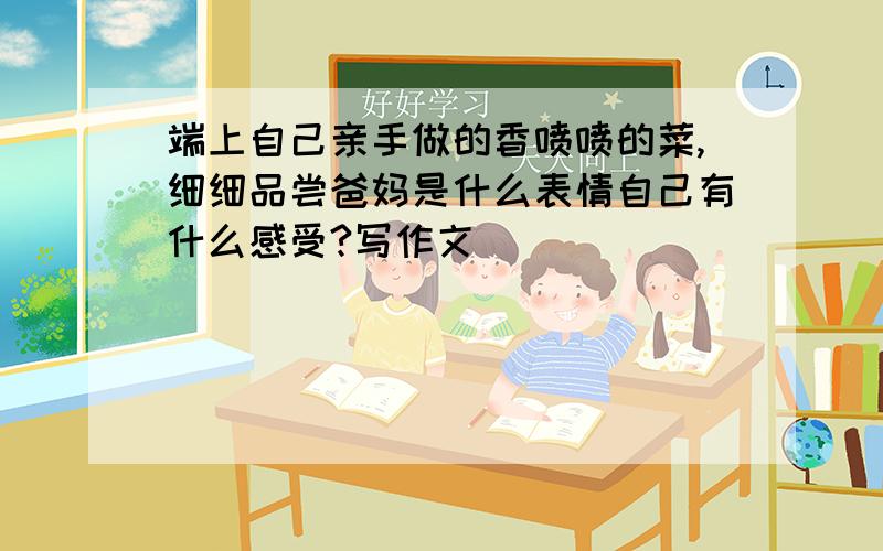 端上自己亲手做的香喷喷的菜,细细品尝爸妈是什么表情自己有什么感受?写作文