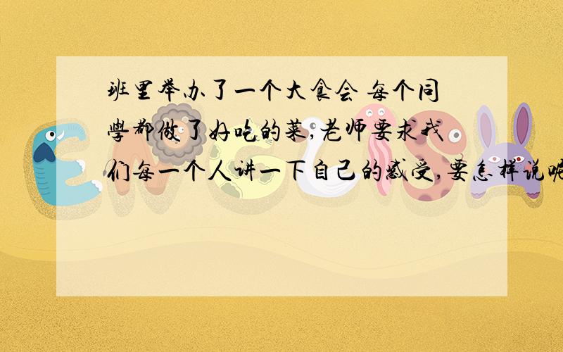 班里举办了一个大食会 每个同学都做了好吃的菜,老师要求我们每一个人讲一下自己的感受,要怎样说呢帮帮我哎 怎么办啊 呜呜