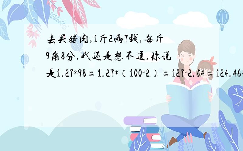 去买猪肉,1斤2两7钱,每斤9角8分.我还是想不通,你说是1.27*98=1.27*（100-2）=127-2.54=124.46分=1.24元 如：1.27*（100-2）是什么意思?127-2.54 124.46分