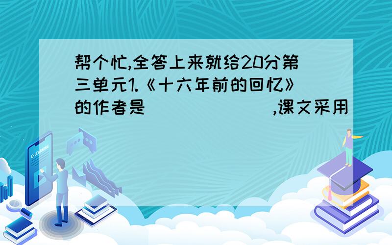 帮个忙,全答上来就给20分第三单元1.《十六年前的回忆》的作者是_______,课文采用_______的叙述方式,按照_______顺序写了_______、_______、________、______发生的事情.给我印象最深的是_______发生的事