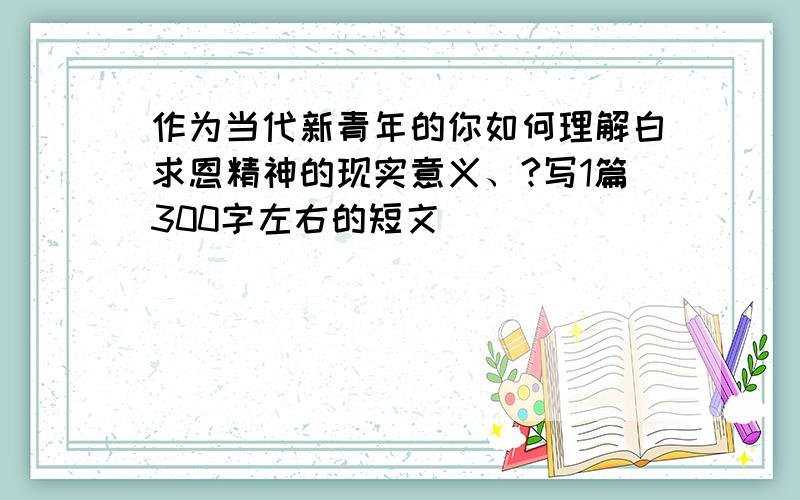 作为当代新青年的你如何理解白求恩精神的现实意义、?写1篇300字左右的短文