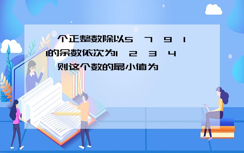 一个正整数除以5,7,9,11的余数依次为1,2,3,4,则这个数的最小值为