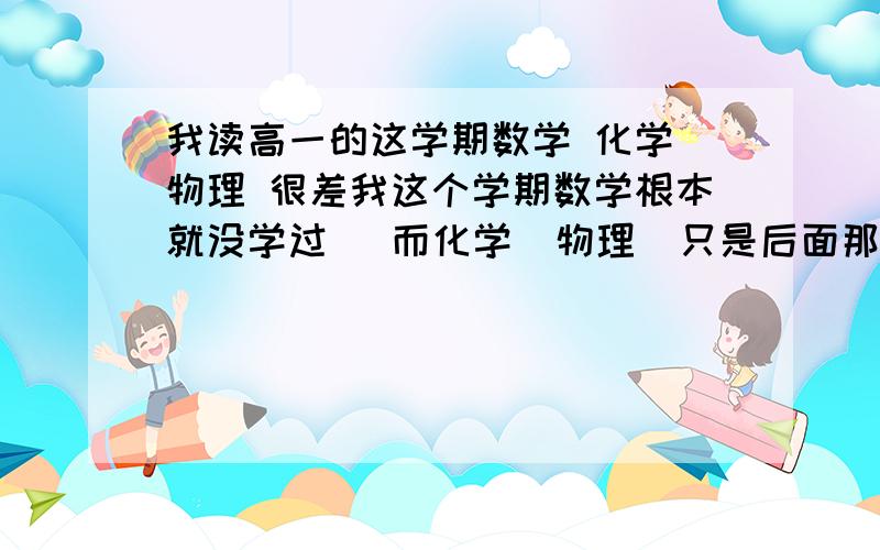 我读高一的这学期数学 化学 物理 很差我这个学期数学根本就没学过   而化学  物理  只是后面那几章不行  所以这个寒假  想恶补这3课  求大家发个教学视频的网址  说话要清晰点  麻烦大家