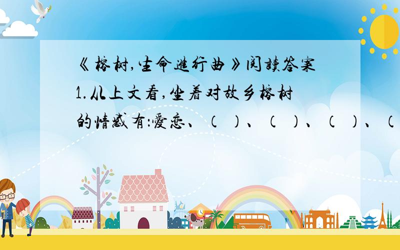 《榕树,生命进行曲》阅读答案1.从上文看,坐着对故乡榕树的情感有：爱恋、（ ）、（ ）、（ ）、（ ）、赞叹.（用文中词语填空）2.“（我）生命里积淀这更多的榕树的碧叶”一句中“碧